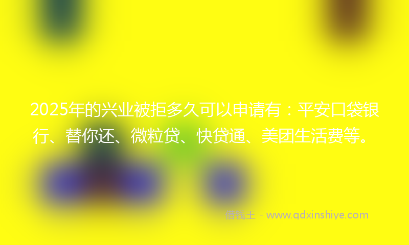 2025年的兴业被拒多久可以申请有：平安口袋银行、替你还、微粒贷、快贷通、美团生活费等。