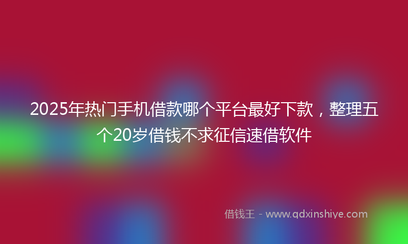 2025年热门手机借款哪个平台最好下款，整理五个20岁借钱不求征信速借软件