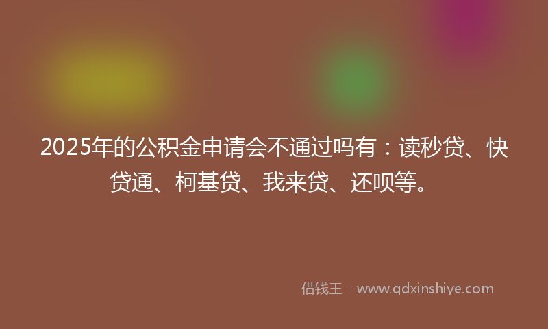 2025年的公积金申请会不通过吗有：读秒贷、快贷通、柯基贷、我来贷、还呗等。
