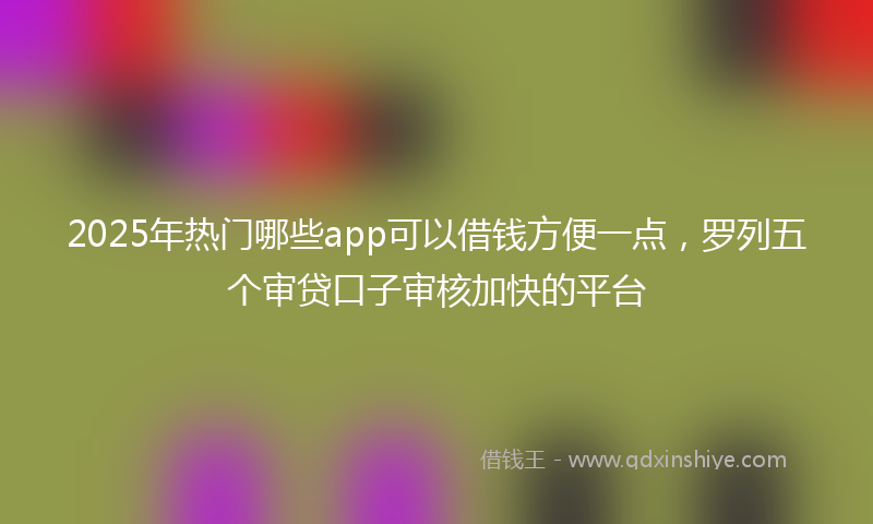 2025年热门哪些app可以借钱方便一点，罗列五个审贷口子审核加快的平台