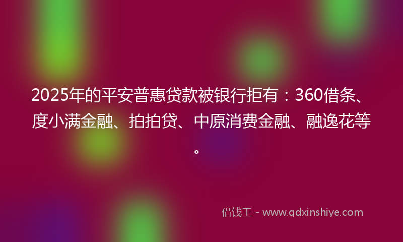 2025年的平安普惠贷款被银行拒有：360借条、度小满金融、拍拍贷、中原消费金融、融逸花等。