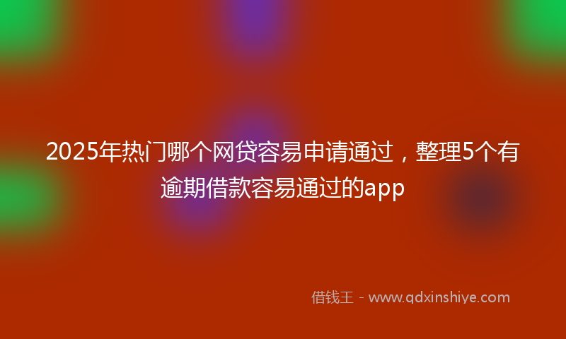 2025年热门哪个网贷容易申请通过，整理5个有逾期借款容易通过的app