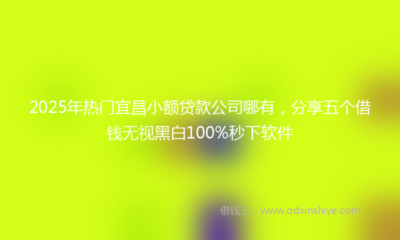 2025年热门宜昌小额贷款公司哪有，分享五个借钱无视黑白100%秒下软件
