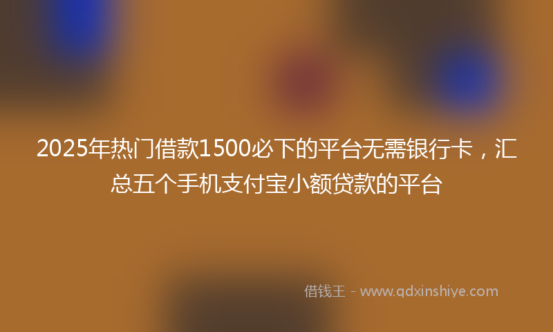 2025年热门借款1500必下的平台无需银行卡，汇总五个手机支付宝小额贷款的平台