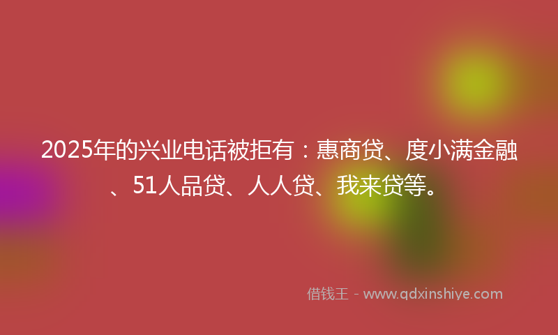 2025年的兴业电话被拒有：惠商贷、度小满金融、51人品贷、人人贷、我来贷等。