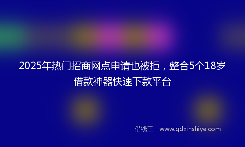 2025年热门招商网点申请也被拒，整合5个18岁借款神器快速下款平台