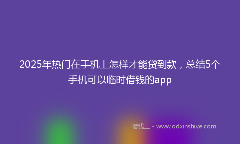 2025年热门在手机上怎样才能贷到款，总结5个手机可以临时借钱的app