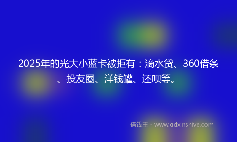 2025年的光大小蓝卡被拒有：滴水贷、360借条、投友圈、洋钱罐、还呗等。
