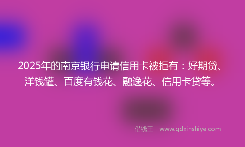 2025年的南京银行申请信用卡被拒有：好期贷、洋钱罐、百度有钱花、融逸花、信用卡贷等。