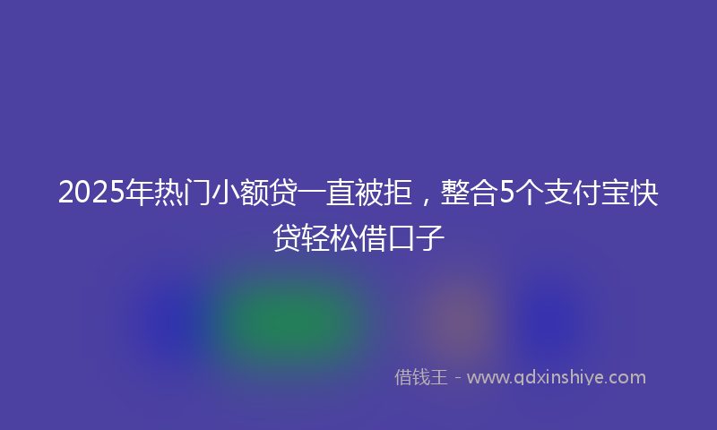 2025年热门小额贷一直被拒，整合5个支付宝快贷轻松借口子