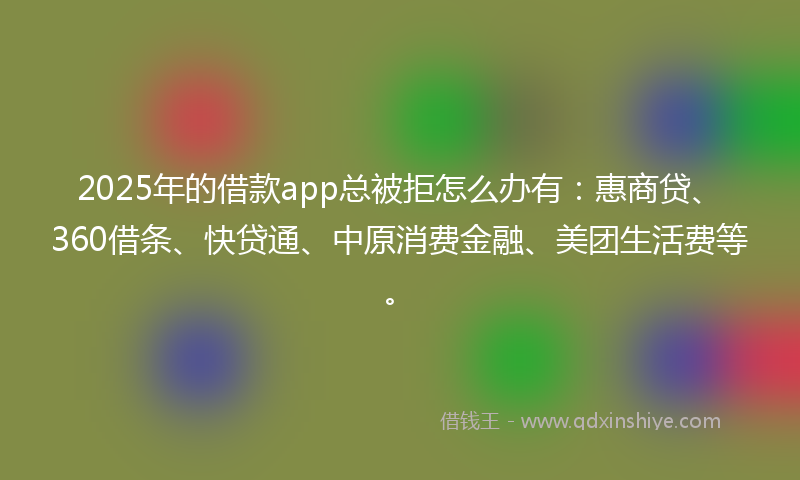 2025年的借款app总被拒怎么办有：惠商贷、360借条、快贷通、中原消费金融、美团生活费等。