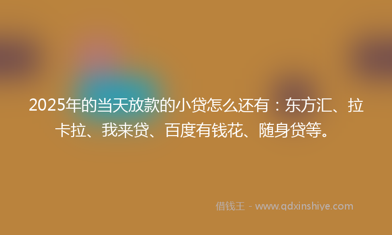 2025年的当天放款的小贷怎么还有：东方汇、拉卡拉、我来贷、百度有钱花、随身贷等。