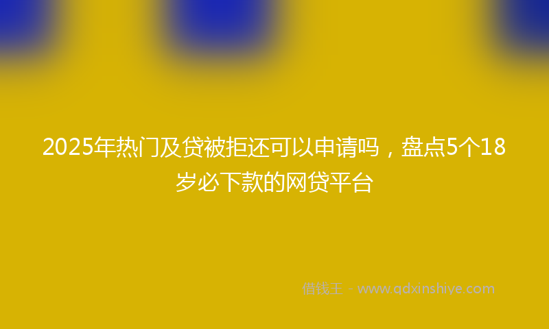 2025年热门及贷被拒还可以申请吗，盘点5个18岁必下款的网贷平台
