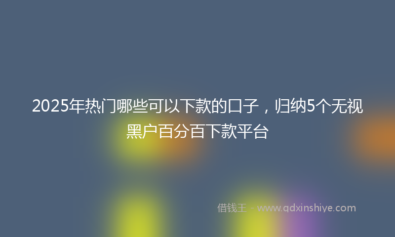 2025年热门哪些可以下款的口子，归纳5个无视黑户百分百下款平台
