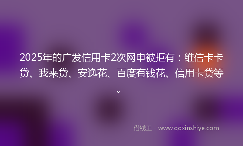 2025年的广发信用卡2次网申被拒有：维信卡卡贷、我来贷、安逸花、百度有钱花、信用卡贷等。