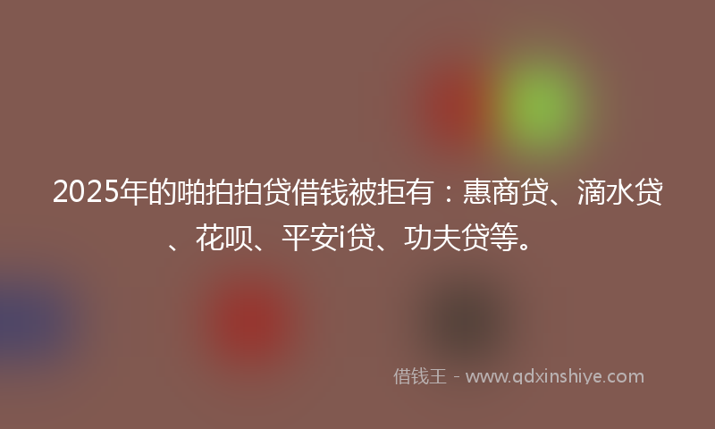 2025年的啪拍拍贷借钱被拒有：惠商贷、滴水贷、花呗、平安i贷、功夫贷等。