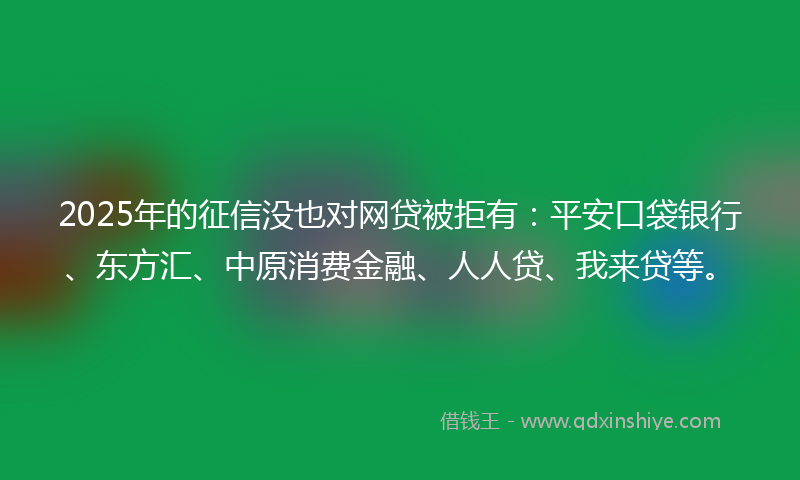 2025年的征信没也对网贷被拒有：平安口袋银行、东方汇、中原消费金融、人人贷、我来贷等。
