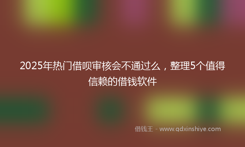 2025年热门借呗审核会不通过么，整理5个值得信赖的借钱软件