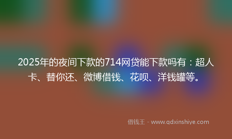 2025年的夜间下款的714网贷能下款吗有：超人卡、替你还、微博借钱、花呗、洋钱罐等。