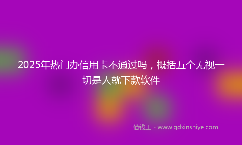 2025年热门办信用卡不通过吗，概括五个无视一切是人就下款软件