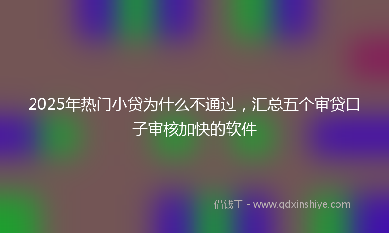 2025年热门小贷为什么不通过，汇总五个审贷口子审核加快的软件