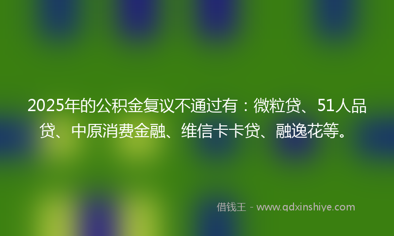 2025年的公积金复议不通过有：微粒贷、51人品贷、中原消费金融、维信卡卡贷、融逸花等。