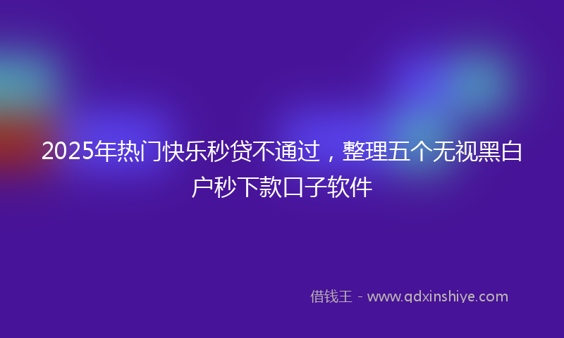 2025年热门快乐秒贷不通过，整理五个无视黑白户秒下款口子软件