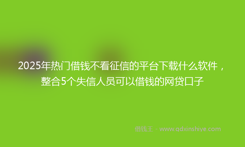 2025年热门借钱不看征信的平台下载什么软件，整合5个失信人员可以借钱的网贷口子