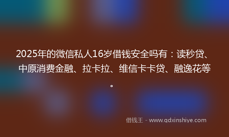 2025年的微信私人16岁借钱安全吗有：读秒贷、中原消费金融、拉卡拉、维信卡卡贷、融逸花等。