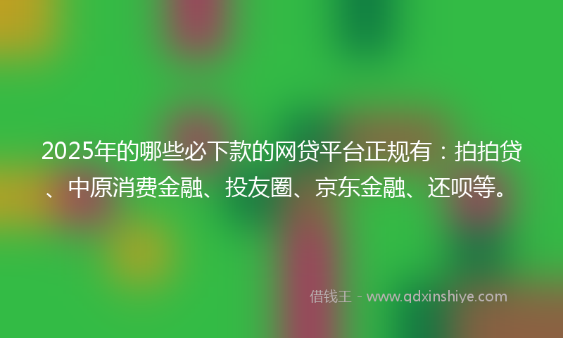 2025年的哪些必下款的网贷平台正规有：拍拍贷、中原消费金融、投友圈、京东金融、还呗等。