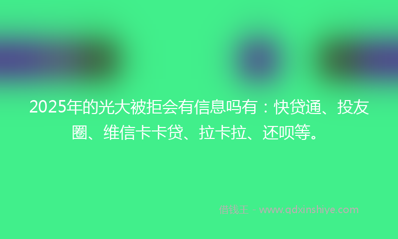 2025年的光大被拒会有信息吗有：快贷通、投友圈、维信卡卡贷、拉卡拉、还呗等。