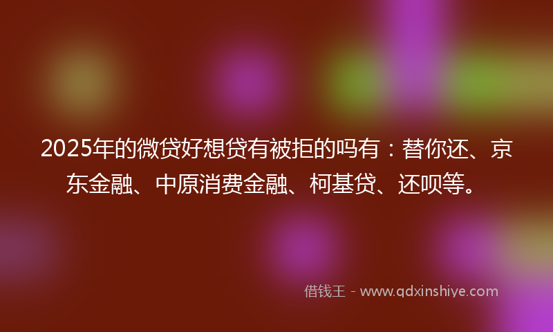 2025年的微贷好想贷有被拒的吗有：替你还、京东金融、中原消费金融、柯基贷、还呗等。