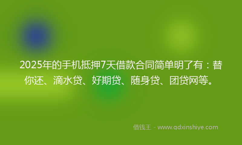 2025年的手机抵押7天借款合同简单明了有：替你还、滴水贷、好期贷、随身贷、团贷网等。