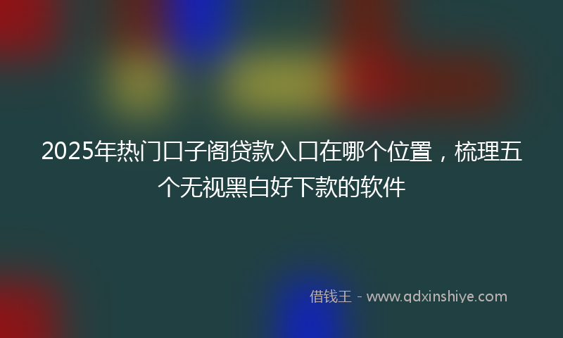 2025年热门口子阁贷款入口在哪个位置，梳理五个无视黑白好下款的软件
