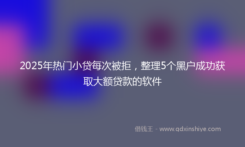 2025年热门小贷每次被拒，整理5个黑户成功获取大额贷款的软件