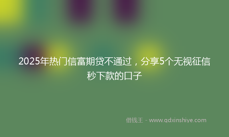 2025年热门信富期贷不通过，分享5个无视征信秒下款的口子