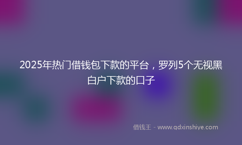 2025年热门借钱包下款的平台，罗列5个无视黑白户下款的口子