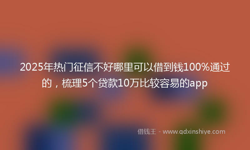 2025年热门征信不好哪里可以借到钱100%通过的，梳理5个贷款10万比较容易的app