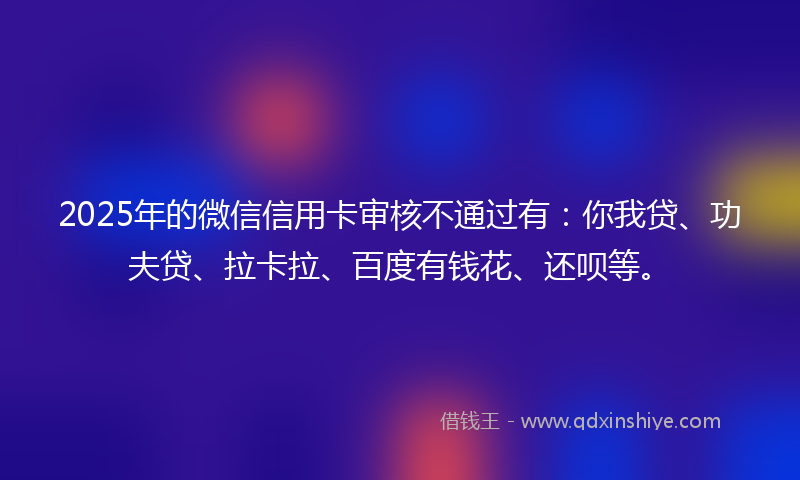 2025年的微信信用卡审核不通过有：你我贷、功夫贷、拉卡拉、百度有钱花、还呗等。