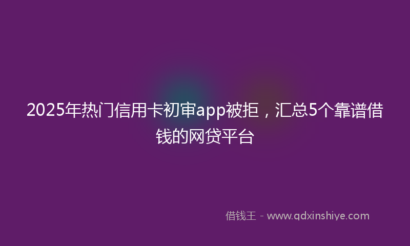 2025年热门信用卡初审app被拒，汇总5个靠谱借钱的网贷平台