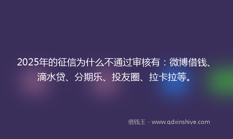 2025年的征信为什么不通过审核有：微博借钱、滴水贷、分期乐、投友圈、拉卡拉等。