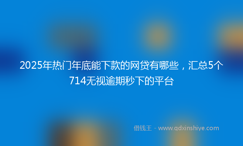 2025年热门年底能下款的网贷有哪些，汇总5个714无视逾期秒下的平台