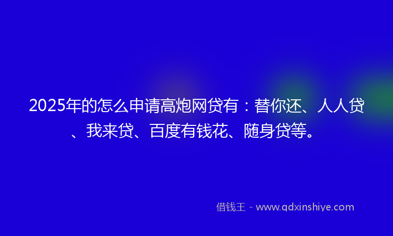 2025年的怎么申请高炮网贷有：替你还、人人贷、我来贷、百度有钱花、随身贷等。