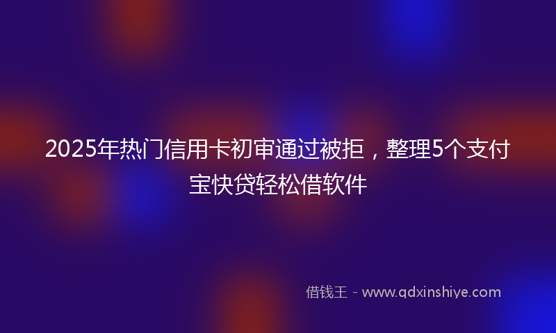 2025年热门信用卡初审通过被拒，整理5个支付宝快贷轻松借软件