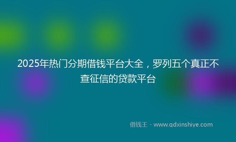 2025年热门分期借钱平台大全，罗列五个真正不查征信的贷款平台