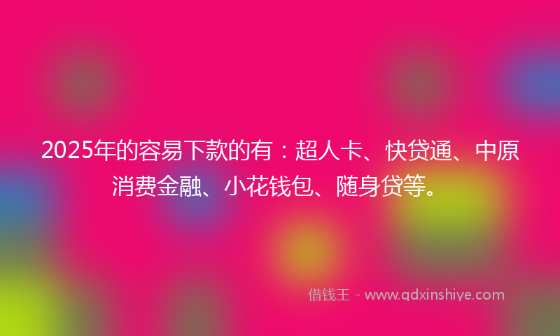2025年的容易下款的有：超人卡、快贷通、中原消费金融、小花钱包、随身贷等。