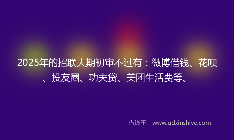 2025年的招联大期初审不过有：微博借钱、花呗、投友圈、功夫贷、美团生活费等。