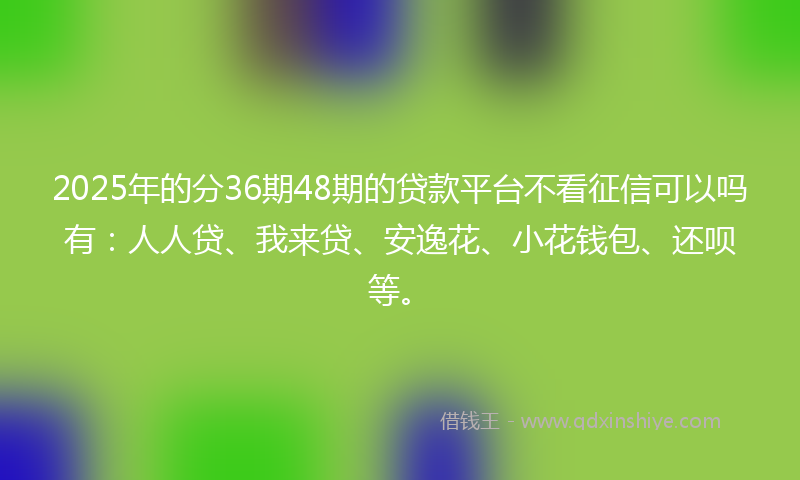 2025年的分36期48期的贷款平台不看征信可以吗有：人人贷、我来贷、安逸花、小花钱包、还呗等。