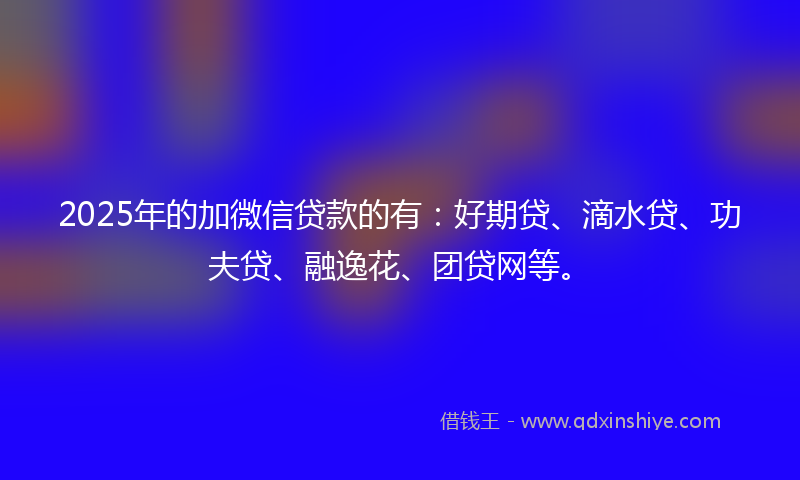 2025年的加微信贷款的有：好期贷、滴水贷、功夫贷、融逸花、团贷网等。
