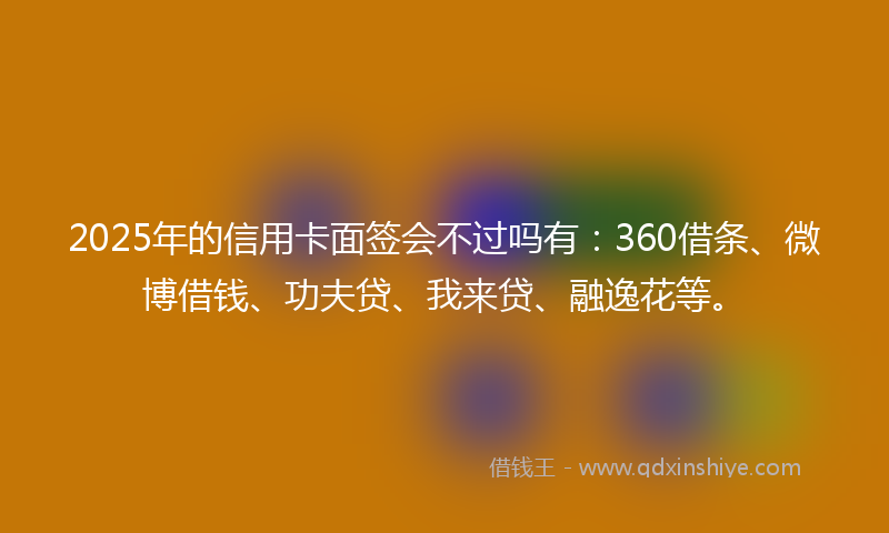 2025年的信用卡面签会不过吗有：360借条、微博借钱、功夫贷、我来贷、融逸花等。